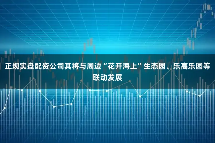 正规实盘配资公司其将与周边“花开海上”生态园、乐高乐园等联动发展