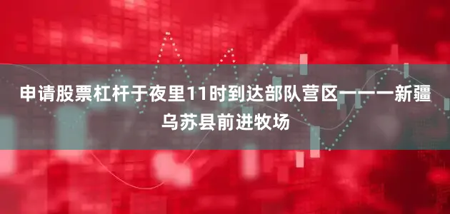 申请股票杠杆于夜里11时到达部队营区一一一新疆乌苏县前进牧场