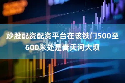 炒股配资配资平台在该铁门500至600米处是青天河大坝