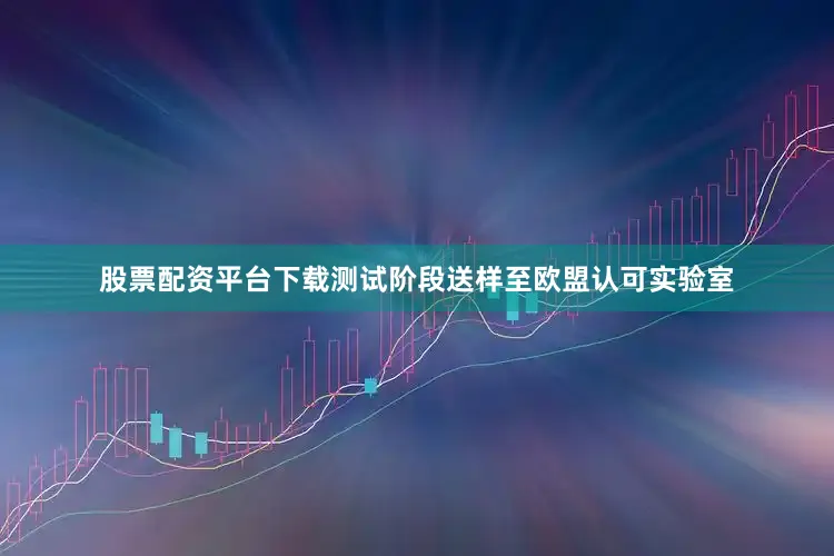 股票配资平台下载测试阶段送样至欧盟认可实验室