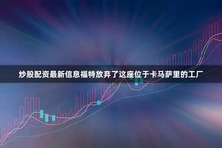 炒股配资最新信息福特放弃了这座位于卡马萨里的工厂